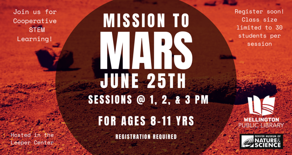 Image: red barren landscape similar to Mars with a dark circle in the center with text overlaid. Wellington Public Library and Denver Museum of Nature and Science logo in bottom right corner. Text: Mission to Mars June 25th; sessions at 1, 2, & 3 PM; For ages 8-11 years; Click on the image to book your ticket! Registration required Join us for cooperative STEM learning! Register soon! Class size is limited to 30 students per session; Hosted in the Leeper Center