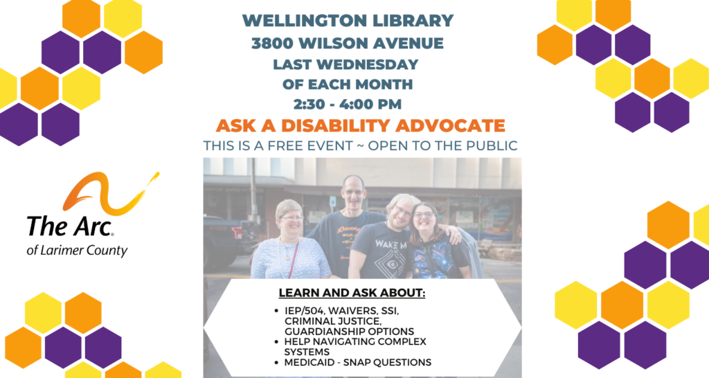 Slider for The Arc of Larimer County. Ask a Disability Advocate: this is a free event, open to the public! Learn and ask about: IEP/504, waivers, SSI, criminal justice, guardianship options. Help navigating complex systems. Medicaid - SNAP questions. At Wellington Library, 3800 Wilson Ave, last Wednesday of each month, 2:30 - 4:00 PM.