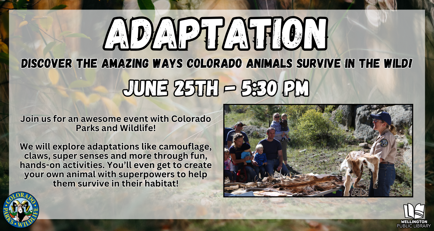 Adaptation: Discover the amazing ways Colorado animals survive in the wild! June 25th at 5:30 PM. Join us for an awesome event with Colorado Parks and Wildlife! We will explore adaptations like camouflage, claws, super senses and more through fun, hands-on activities. You’ll even get to create your own animal with superpowers to help them survive in their habitat!