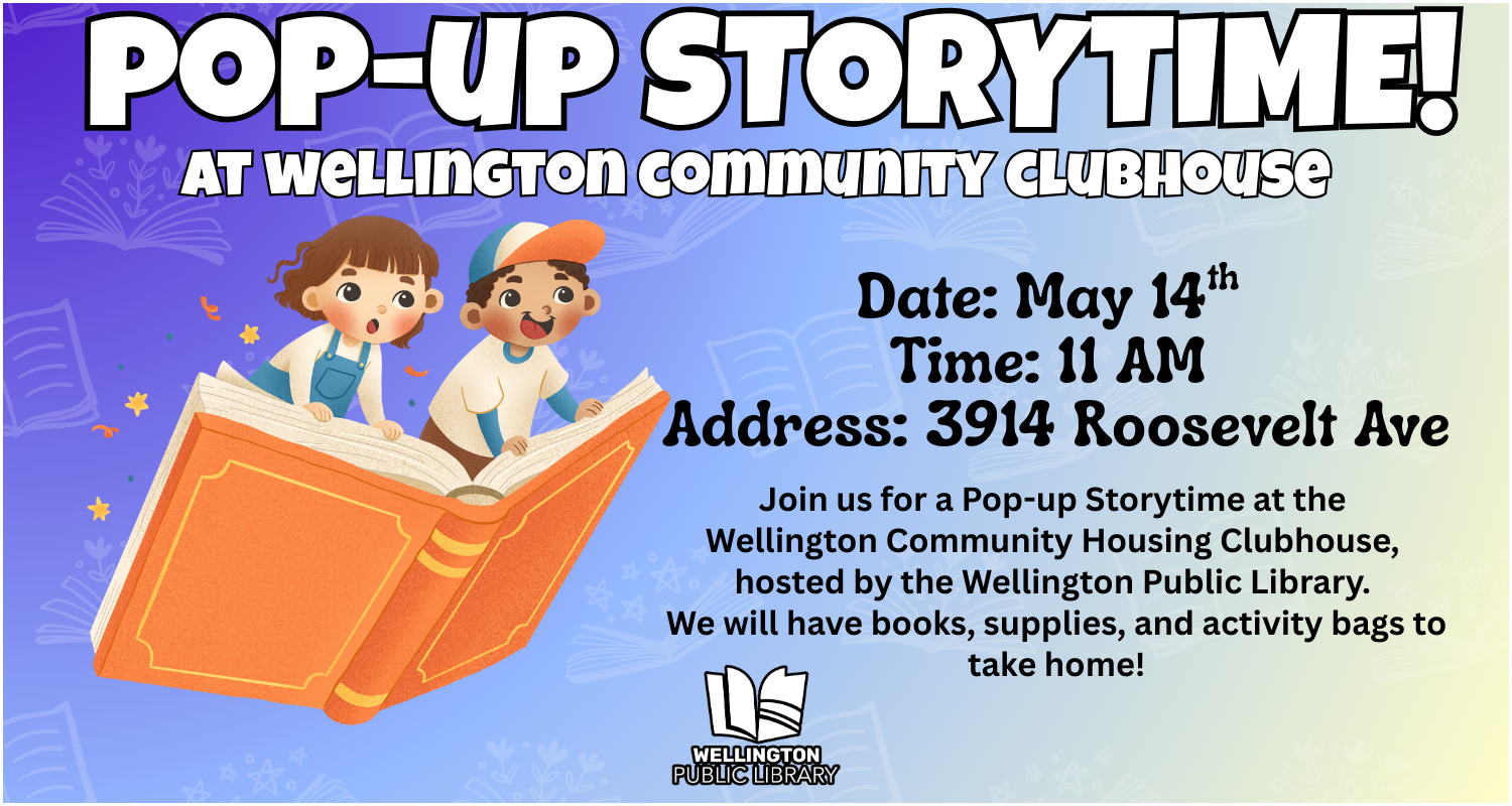 Pop-Up Storytime at Wellington Community Clubhouse! Date: May 14th, Time: 11 AM, Address: 3914 Roosevelt Ave. Join us for a Pop-up Storytime at the Wellington Community Housing Clubhouse, hosted by the Wellington Public Library. We will have books, supplies, and activity bags to take home!