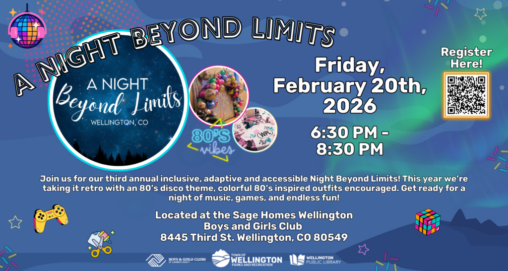 A Night Beyond Limits! Friday, February 20th, 2026, 6:30 PM - 8:30 PM. Join us for our third annual inclusive, adaptive, and accessible Night Beyond Limits! This year we're taking it retro with an 80s disco theme, colorful 80s inspired outfits encouraged. Get ready for a night of music, games, and endless fun! Located at the Sage Homes Wellington Boys and Girls Club - 8445 Third St. Wellington, CO 80549.