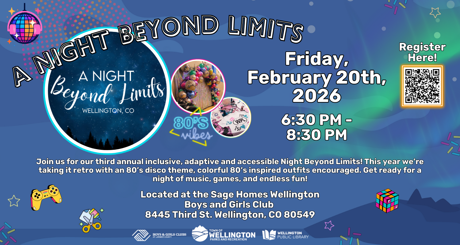 A Night Beyond Limits! Friday, February 20th, 2026, 6:30 PM - 8:30 PM. Join us for our third annual inclusive, adaptive, and accessible Night Beyond Limits! This year we're taking it retro with an 80s disco theme, colorful 80s inspired outfits encouraged. Get ready for a night of music, games, and endless fun! Located at the Sage Homes Wellington Boys and Girls Club - 8445 Third St. Wellington, CO 80549.