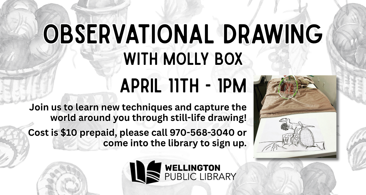 Observational Drawing with Molly Box - April 11th at 1 PM! Join us to learn new techniques and capture the world around you through still-life drawing! Cost is $10 prepaid, please call 970-568-3040 or come into the library to sign up.